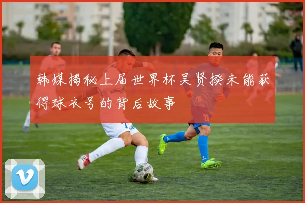 韩媒揭秘上届世界杯吴贤揆未能获得球衣号的背后故事