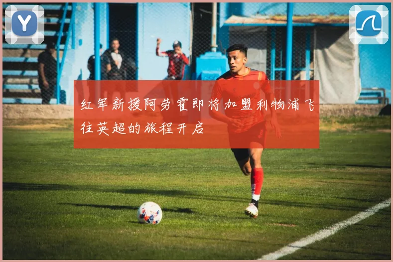 红军新援阿劳霍即将加盟利物浦飞往英超的旅程开启
