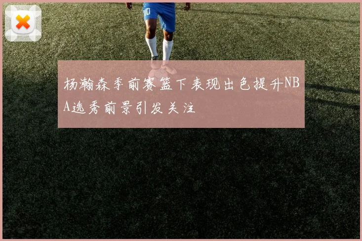 杨瀚森季前赛篮下表现出色提升NBA选秀前景引发关注