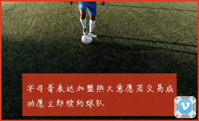 字母哥表达加盟热火意愿若交易成功愿立即续约球队