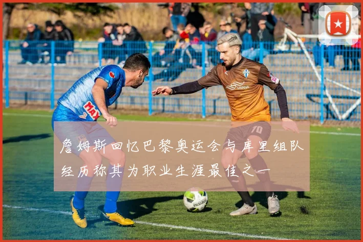 詹姆斯回忆巴黎奥运会与库里组队经历称其为职业生涯最佳之一