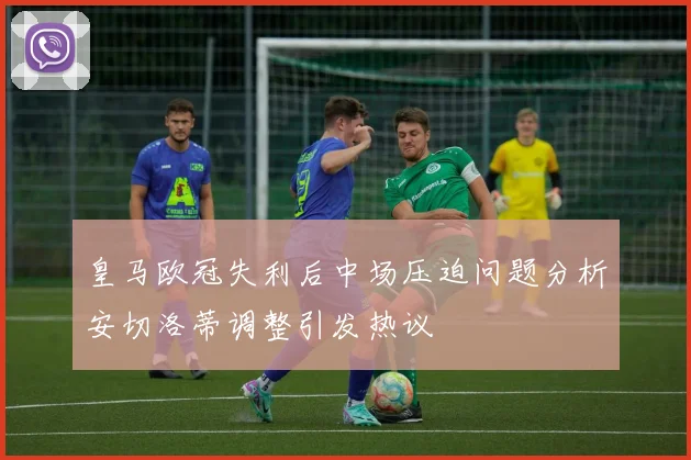 皇马欧冠失利后中场压迫问题分析安切洛蒂调整引发热议