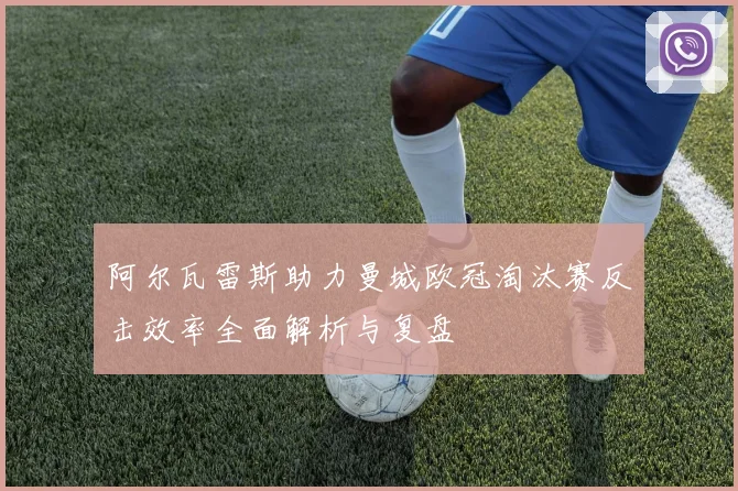 阿尔瓦雷斯助力曼城欧冠淘汰赛反击效率全面解析与复盘