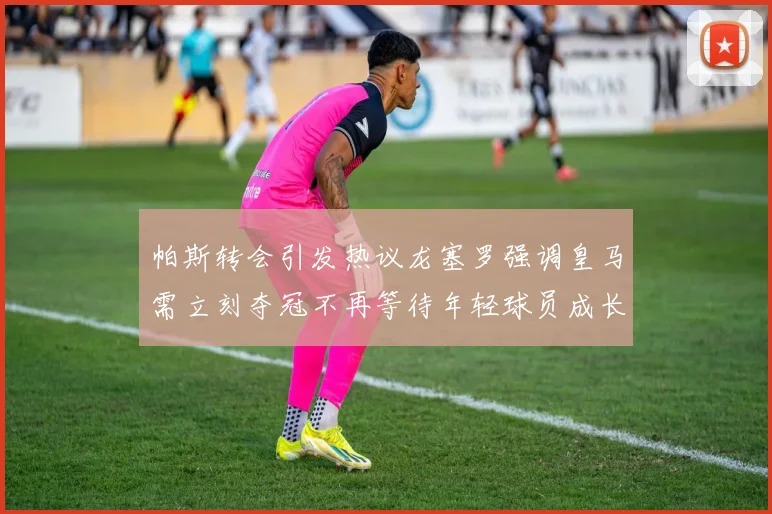 帕斯转会引发热议龙塞罗强调皇马需立刻夺冠不再等待年轻球员成长