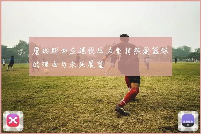 詹姆斯回应退役压力坚持热爱篮球的理由与未来展望