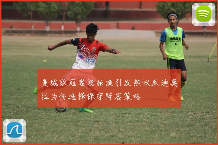 曼城欧冠客场轮换引发热议瓜迪奥拉为何选择保守阵容策略